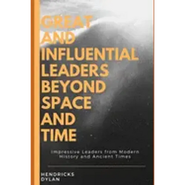 Great and Influential Leaders Beyond Space and Time: Impressive Leaders from Modern History and Ancient Times