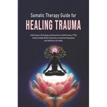 Somatic Therapy Guide for Healing Trauma: Little Known Techniques and Exercises to Relief Stress, PTSD, Enhance Body-Mind Connection, Emotional Regula