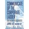 Communicate up the Corporate Ladder: How to Succeed in Business with Clarity and Confidence