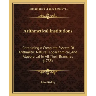 Arithmetical Institutions: Containing A Complete System Of Arithmetic, Natural, Logarithmical, And Algebraical In All Their Branches (1735)