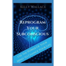Reprogram Your Subconscious: Use The Power Of Your Mind To Get Everything You Want