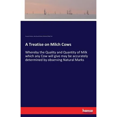 A Treatise on Milch Cows: Whereby the Quality and Quantity of Milk which any Cow will give may be accurately determined by observing Natural Marks