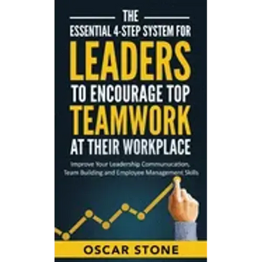 The Essential 4-Step System for Leaders to Encourage Top Teamwork at Their Workplace: Improve Your Leadership Communication, Team Building and Employe