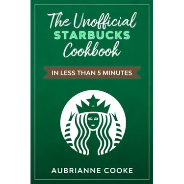 The Unofficial Starbucks Cookbook in Less Than 5 minutes: Your Go-To Starbucks Book For Preparing Your Favorite Drinks At Home and Saving Money