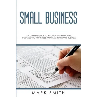 Small Business: A Complete Guide to Accounting Principles, Bookkeeping Principles and Taxes for Small Business