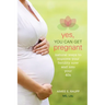 Yes, You Can Get Pregnant: Natural Ways to Improve Your Fertility Now and into Your 40s
