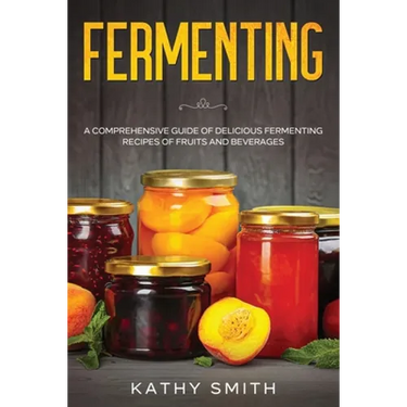 Fermenting: A Comprehensive Guide of Delicious Fermenting Recipes of Fruits and Beverages
