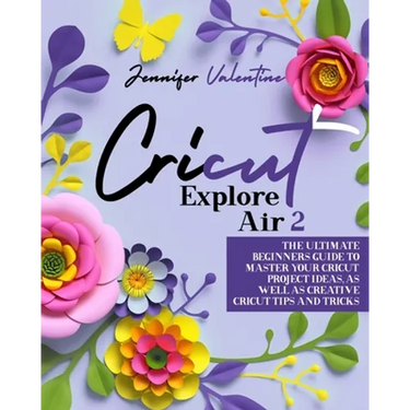 Cricut Explore Air 2: The Ultimate Beginners Guide to Master Your Cricut: Project Ideas, As Well As Creative Cricut Tips and Tricks