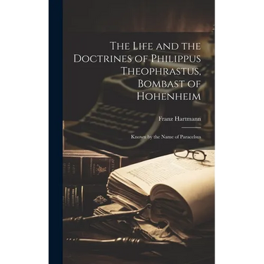 The Life and the Doctrines of Philippus Theophrastus, Bombast of Hohenheim: Known by the Name of Paracelsus