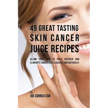 49 Great Tasting Skin Cancer Juice Recipes: Allow Your Skin to Fully Recover and Eliminate Cancer Cells Quickly and Naturally