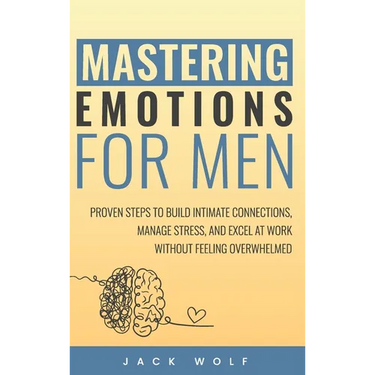 Mastering Emotions for Men: Proven Steps to Build Intimate Connections, Manage Stress, and Excel at Work Without Feeling Overwhelmed