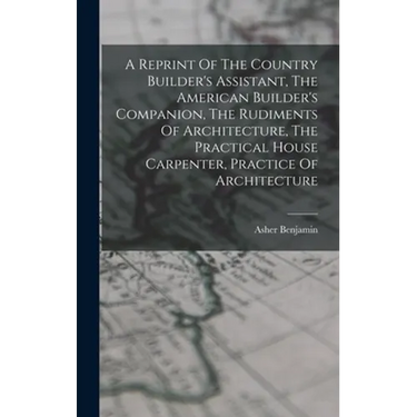 A Reprint Of The Country Builder's Assistant, The American Builder's Companion, The Rudiments Of Architecture, The Practical House Carpenter, Practice