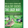 How to Raise Strong and Healthy Ducks The Easy Way: A Comprehensive Step-by-Step Guide On Raising Strong, Healthy Ducks, Dealing With Some Common Duck