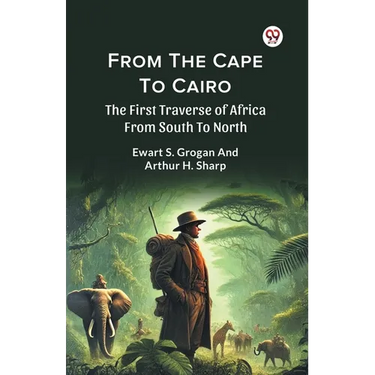 From The Cape To Cairo The First Traverse Of Africa From South To North