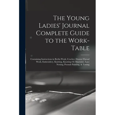 The Young Ladies' Journal Complete Guide to the Work-Table: Containing Instructions in Berlin Work, Crochet, Drawn-Thread Work, Embroidery, Knitting,