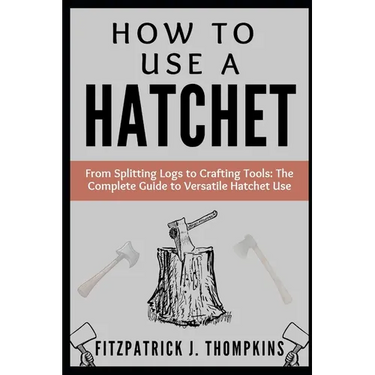 How to Use a Hatchet: From Splitting Logs to Crafting Tools: The Complete Guide to Versatile Hatchet Use