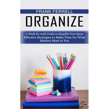 Organize: A Week-by-week Guide to Simplify Your Space (Effective Strategies to Make Time for What Matters Most to You)