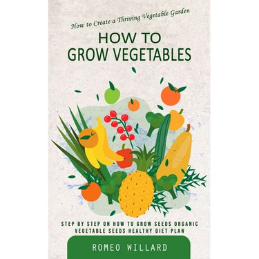 How to Grow Vegetables: How to Create a Thriving Vegetable Garden (Step by Step on How to Grow Seeds Organic Vegetable Seeds Healthy Diet Plan)