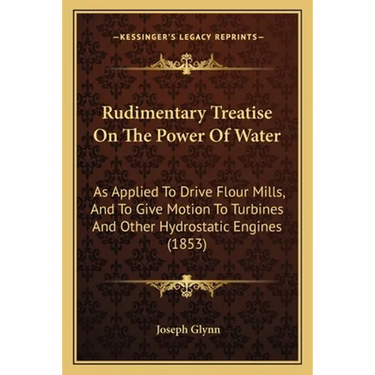 Rudimentary Treatise On The Power Of Water: As Applied To Drive Flour Mills, And To Give Motion To Turbines And Other Hydrostatic Engines (1853)
