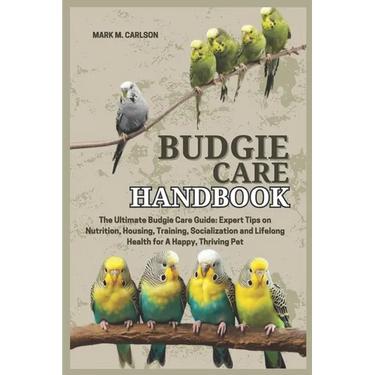 Budgie Care Handbook: The Ultimate Budgie Care Guide: Expert Tips on Nutrition, Housing, Training, Socialization and Lifelong Health for A Happy, Thri