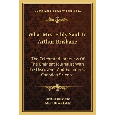 What Mrs. Eddy Said To Arthur Brisbane: The Celebrated Interview Of The Eminent Journalist With The Discoverer And Founder Of Christian Science
