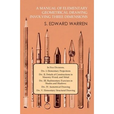 A Manual of Elementary Geometrical Drawing Involving Three Dimensions: In Five Divisions, DIV. I. Elementary Projections DIV. II. Details of Construct