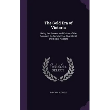 The Gold Era of Victoria: Being the Present and Future of the Colony in Its Commercial, Statistical, and Social Aspects