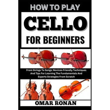 How to play cello for beginners: From Strings To Songs: Novices-Friendly Techniques And Tips For Learning The Fundamentals And Experts Strategies From