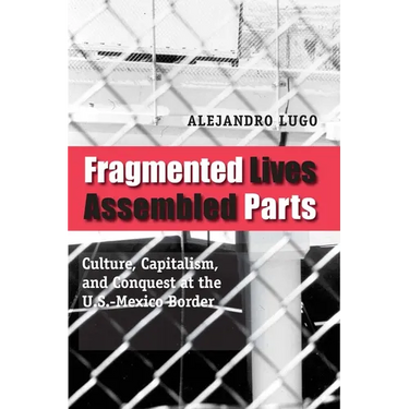 Fragmented Lives, Assembled Parts: Culture, Capitalism, and Conquest at the U.S.-Mexico Border