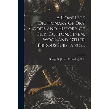 A Complete Dictionary of dry Goods and History of Silk, Cotton, Linen, Wool and Other Fibrous Substances