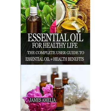 Essential Oil for Healthy Life: The Complete User Guide to Essential Oil + Health Benefits