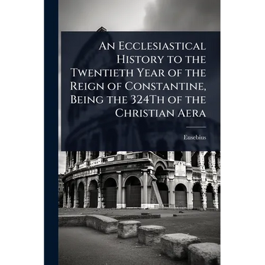 An Ecclesiastical History to the Twentieth Year of the Reign of Constantine, Being the 324Th of the Christian Aera