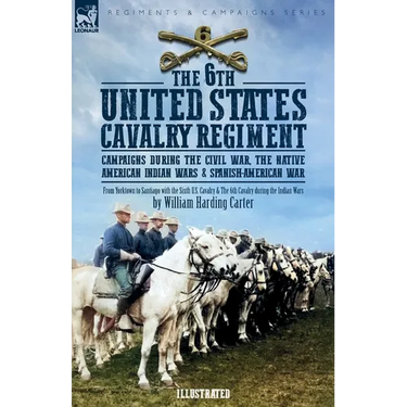 The 6th United States Cavalry Regiment: Campaigns during The Civil War, The Native American Indian Wars & Spanish-American War