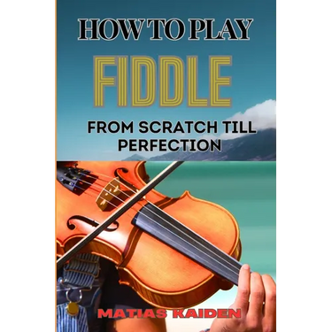 How to Play Fiddle from Scratch Till Perfection: Beginner's Guide To Learning Techniques, Tunes, And Performance Skills To Expert Level