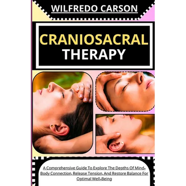 Craniosacral Therapy: A Comprehensive Guide To Explore The Depths Of Mind-Body Connection, Release Tension, And Restore Balance For Optimal Well-Being