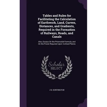 Tables and Rules for Facilitating the Calculation of Earthwork, Land, Curves, Distances, and Gradients, Required in the Formation of Railways, Roads,
