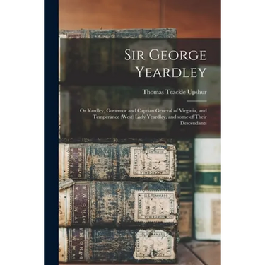 Sir George Yeardley: or Yardley, Governor and Captian General of Virginia, and Temperance (West) Lady Yeardley, and Some of Their Descendan