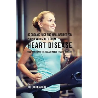 97 Organic Juice and Meal Recipes For People Who Suffer From Heart Disease: Give Your Heart the Tools It Needs to Get Stronger!