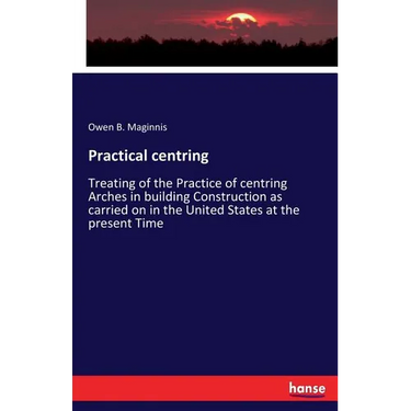 Practical centring: Treating of the Practice of centring Arches in building Construction as carried on in the United States at the present Time