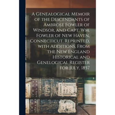 A Genealogical Memoir of the Descendants of Ambrose Fowler of Windsor, and Capt. Wm. Fowler of New Haven, Connecticut. Reprinted, With Additions, From