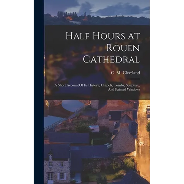 Half Hours At Rouen Cathedral: A Short Account Of Its History, Chapels, Tombs, Sculpture, And Painted Windows