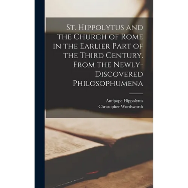 St. Hippolytus and the Church of Rome in the Earlier Part of the Third Century. From the Newly-discovered Philosophumena