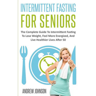 Intermittent Fasting For Seniors: The Complete Guide To Intermittent Fasting To Lose Weight, Feel More Energized, And Live Healthier Lives After 50