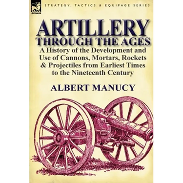 Artillery Through the Ages: a History of the Development and Use of Cannons, Mortars, Rockets & Projectiles from Earliest Times to the Nineteenth Cent