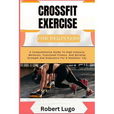 CROSSFIT EXERCISE For Beginners: A Comprehensive Guide To High-Intensity Workouts, Functional Fitness, And Building Strength And Endurance For A Healt