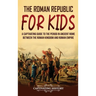 The Roman Republic for Kids: A Captivating Guide to the Period in Ancient Rome Between the Roman Kingdom and Roman Empire