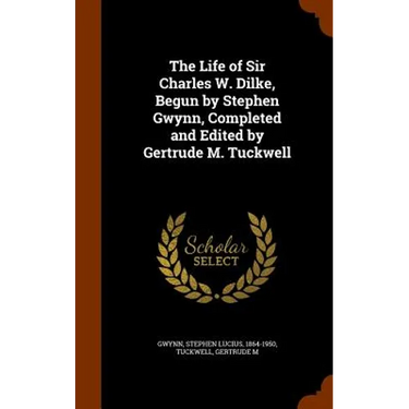 The Life of Sir Charles W. Dilke, Begun by Stephen Gwynn, Completed and Edited by Gertrude M. Tuckwell