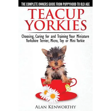 Teacup Yorkies - The Complete Owners Guide. Choosing, Caring for and Training Your Miniature Yorkshire Terrier, Micro, Toy or Mini Yorkie.