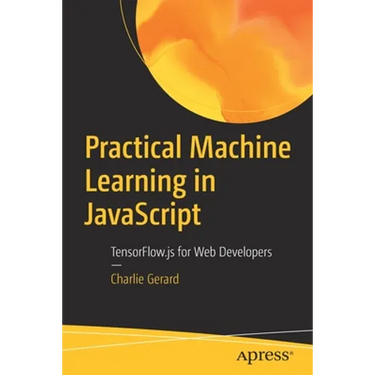 Practical Machine Learning in JavaScript: Tensorflow.Js for Web Developers