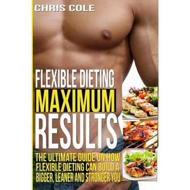 Flexible Dieting Maximum Results: The Ultimate Guide On How Flexible Dieting Can Build A Bigger, Leaner and Stronger You